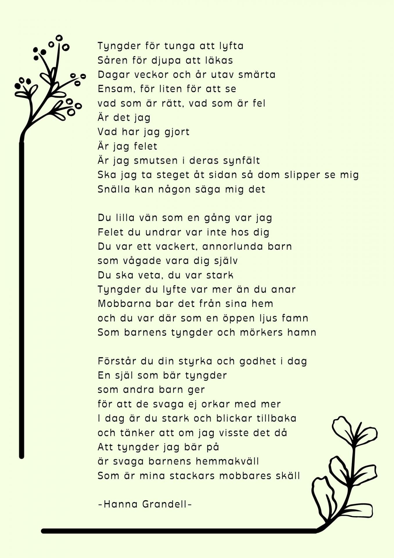 Tyngder för tunga att lyfta  Såren för djupa att läkas  Dagar veckor och år utav smärta  Ensam ,för liten för att se  Vad som är rätt, vad som är fel  Är det jag Vad har jag gjort Är jag felet  Är jag smutsen i deras synfält  Ska jag ta steget åt sidan så dom slipper se mig  Snälla kan någon säga mig det.  Du lilla vän som en gång var jag.  Felet du undrar var inte hos dig  Du var ett vackert annorlunda barn  Som vågade vara dig själv  Du ska veta, du var stark  Tyngder du lyfte var mer än du anar  Mobbarna bar det från sina hem  Och du var där som en öppen ljus famn  Som barnens tyngder och mörkers hamn   Förstår du din styrka och godhet idag  En själ som bär tyngder som andra barn ger för att de svaga ej orkar med mer.  Idag är du stark och blickar tillbaka  Och tänker att om jag visste det då  Att tyngder jag bär på  Är svaga barnens hemmakväll  Som är mina stackars mobbares skäll 